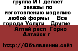 группа ИТ делает заказы по изготовлению изделию любой формы  - Все города Услуги » Другие   . Алтай респ.,Горно-Алтайск г.